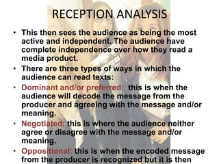RECEPTION ANALYSIS 
• This then sees the audience as being the most 
active and independent. The audience have 
complete independence over how they read a 
media product. 
• There are three types of ways in which the 
audience can read texts: 
• Dominant and/or preferred: this is when the 
audience will decode the message from the 
producer and agreeing with the message and/or 
meaning. 
• Negotiated: this is where the audience neither 
agree or disagree with the message and/or 
meaning. 
• Oppositional: this is when the encoded message 
from the producer is recognized but it is then 
 
