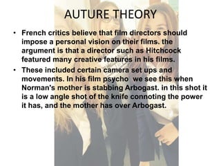 AUTURE THEORY 
• French critics believe that film directors should 
impose a personal vision on their films. the 
argument is that a director such as Hitchcock 
featured many creative features in his films. 
• These included certain camera set ups and 
movements. In his film psycho we see this when 
Norman's mother is stabbing Arbogast. in this shot it 
is a low angle shot of the knife connoting the power 
it has, and the mother has over Arbogast. 
 