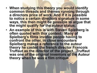 • When studying this theory you would identify 
common threads and themes running through 
a directors price of work. And if it is possible 
to notice a certain directors signature in some 
ways, this then might be possible to argue that 
the might qualify for the auteur status. 
• An example of this is with Steven Spielberg is 
often quoted with this context. Many of 
Spielberg's films involve people having to 
confront the other. in close encounters 
Spielberg makes a reference to the auteur 
theory he casted the french director Francois 
Truffaut as the director of the project, Truffaut 
was one of the original inventors of the Auteur 
theory when he was a film critique 
 