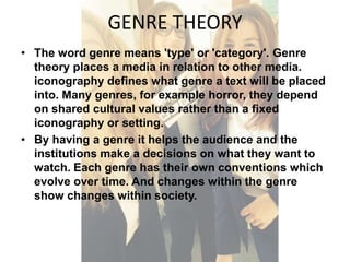 GENRE THEORY 
• The word genre means 'type' or 'category'. Genre 
theory places a media in relation to other media. 
iconography defines what genre a text will be placed 
into. Many genres, for example horror, they depend 
on shared cultural values rather than a fixed 
iconography or setting. 
• By having a genre it helps the audience and the 
institutions make a decisions on what they want to 
watch. Each genre has their own conventions which 
evolve over time. And changes within the genre 
show changes within society. 
 