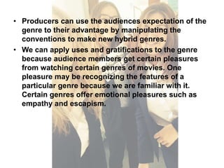 • Producers can use the audiences expectation of the 
genre to their advantage by manipulating the 
conventions to make new hybrid genres. 
• We can apply uses and gratifications to the genre 
because audience members get certain pleasures 
from watching certain genres of movies. One 
pleasure may be recognizing the features of a 
particular genre because we are familiar with it. 
Certain genres offer emotional pleasures such as 
empathy and escapism. 
 