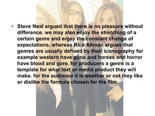 • Steve Neal argued that there is no pleasure without 
difference. we may also enjoy the stretching of a 
certain genre and enjoy the constant change of 
expectations. whereas Rick Altman argues that 
genres are usually defined by their iconography for 
example western have guns and horses and horror 
have blood and gore. for producers a genre is a 
template for what text or media product they will 
make. for the audience it is weather or not they like 
or dislike the formula chosen for the film. 
 