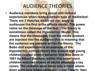AUDIENCE THEORIES 
• Audience members bring social and cultural 
experiences when ready a certain type of media/text. 
There are 3 theories which we can apply to 
audiences the first is the effects model. The power 
relies on the message of the text. This theory is 
sometimes called the Hypodermic Model. This 
means that the messages from the media product 
are injected into the audience this is meaning that 
the audience are passive within the theory. The 
Bobo doll experiment is an example of the 
Hypodermic syringe theory this proved that young 
children copied violent behavior this was done in 
1961 by Alburt Bandura. within this experiment 
children watched videos of adults attacking a toy 
clown. The children were taken into a room where 
there were toys where children couldn’t touch; they 
 