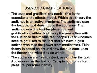 USES AND GRATIFICATIONS 
• The uses and gratifications model, this is the 
opposite to the effects model. Within this theory the 
audience is an active members. The audience uses 
the text; the text doesn’t use the audience. The 
audience use this text for pleasures and 
gratification, within this theory the power lies with 
the audience this means that people like wikinomics 
need to get used to the fact that we have digital 
natives who take the power from media texts. This 
theory is based on around how the audience uses 
the theory and what they do with it. 
• The audience are free to reject, use or play the text. 
Audiences use the text for Escapism, information, 
pleasure, personal identity. 
 