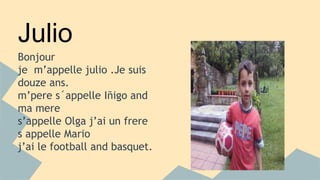 Julio 
Bonjour 
je m’appelle julio .Je suis 
douze ans. 
m’pere s´appelle Iñigo and 
ma mere 
s’appelle Olga j’ai un frere 
s appelle Mario 
j’ai le football and basquet. 
 