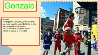 Gonzalo 
Bonjour 
Je m’appelle Gonzalo , j’ai douze ans. 
Ma mère s´apelle Maria Eufemia et mon 
pére s’appelle Jose Miguel 
J’ai un frère et il s’appelle Alvaro 
J’aime le basket et le football 
 