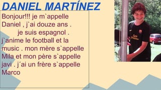 DANIEL MARTÍNEZ 
Bonjour!!! je m`appelle 
Daniel , j`ai douze ans . 
je suis espagnol . 
j`anime le football et la 
music . mon mère s`appelle 
Mila et mon père s`appelle 
javi . j´ai un frère s`appelle 
Marco 
 