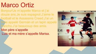 Marco Ortiz 
Bonjour!Je m’appelle Marco et j’ai 
douze ans.Je suis espagnol.J’aime le 
football et le Assassins Creed.J’ai un 
frère appelè Germán et un lapin appelé 
Pancho.J’ai beaucoup des amis. 
Mon père s’appelle 
Luis et ma mère s’appelle Marisa. 
 