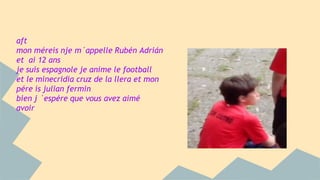 aft 
mon méreis nje m´appelle Rubén Adrián 
et ai 12 ans 
je suis espagnole je anime le football 
et le minecridia cruz de la llera et mon 
pére is julian fermin 
bien j ´espére que vous avez aimé 
avoir 
 