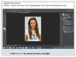 Adobe Photoshop 
TOOLS – Brush tool Blur tool Eyedropper tool Spot Healing Brush tool 
1.Use Burn tool to ensure her face over light 
 