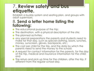 7. Review safety and bus 
etiquette. 
Establish a buddy system and seating plan, and groups with 
adult supervisors. 
8. Send a letter home listing the 
following: 
 The educational purpose of the trip; 
 The destination, with a physical description of the site; 
 The planned activities; 
 any special preparations the parents and students need to 
make for that day, such as special clothing, boots, lunches, 
money, sunscreen, gloves, backpacks, etc.; 
 The cost per child for the trip, and the date by which the 
parents need to send the money to the school; 
 A request for contact information for the parents, for the day 
of the trip, medical and insurance information for the child; 
and 
 The return and pick up time for the children, after the trip, if 
different from the regular school day. 
 