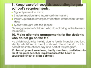 9. Keep careful records according to your 
school's requirements. 
 Signed permission forms; 
 Student medical and insurance information; 
 Parent/guardian emergency contact information for that 
day; 
 Money brought into the school; 
Phoning parents of children who do not bring in the forms or 
the money. 
10. Make alternate arrangements for the students 
who do not go on the trip. 
No child should miss the trip due to family financial situation. 
Ideally, all children in the class should attend the trip, as it is 
part of the instructional day and part of the program. 
11. Recruit parent volunteers, family members, and friends to 
meet the pupil-teacher requirements of the Board of 
Education for out of class activities. 
 