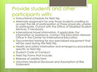Provide students and other 
participants with: 
 Instructional schedule for field trip. 
 Alternate assignment for only those students unwilling to 
accept the risk of participation or those physically unable 
to participate. Consult with the Office of Disabled Student 
Services, if necessary. 
 International travel information, if applicable. For 
information or assistance, contact the Education Abroad 
Office in the Center for International Education. 
 Documented training for any specialized equipment that 
will be used during the field trip. 
 Health and safety information and emergency procedures 
specific to field trip. 
 Student Code of Conduct 
 Field Trip Forms that include: 
 Release of Liability form 
 Voluntary Medical Disclosure and Assumption of Risk 
Statement 
 