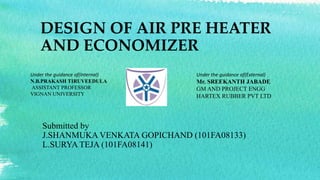 DESIGN OF AIR PRE HEATER 
AND ECONOMIZER 
Under the guidance of(Internal) 
N.B.PRAKASH TIRUVEEDULA 
ASSISTANT PROFESSOR 
VIGNAN UNIVERSITY 
Under the guidance of(External) 
Mr. SREEKANTH JABADE 
GMAND PROJECT ENGG 
HARTEX RUBBER PVT LTD 
Submitted by 
J.SHANMUKA VENKATA GOPICHAND (101FA08133) 
L.SURYA TEJA (101FA08141) 
 