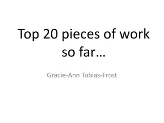 Top 20 pieces of work 
so far… 
Gracie-Ann Tobias-Frost 
 