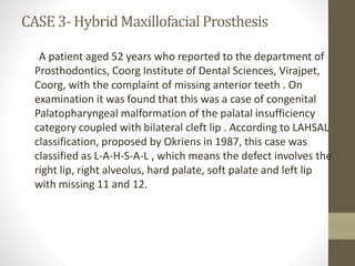 CASE 3-Hybrid Maxillofacial Prosthesis 
A patient aged 52 years who reported to the department of 
Prosthodontics, Coorg Institute of Dental Sciences, Virajpet, 
Coorg, with the complaint of missing anterior teeth . On 
examination it was found that this was a case of congenital 
Palatopharyngeal malformation of the palatal insufficiency 
category coupled with bilateral cleft lip . According to LAHSAL 
classification, proposed by Okriens in 1987, this case was 
classified as L-A-H-S-A-L , which means the defect involves the 
right lip, right alveolus, hard palate, soft palate and left lip 
with missing 11 and 12. 
 