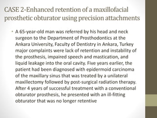 CASE 2-Enhanced retention of a maxillofacial 
prosthetic obturator using precision attachments 
• A 65-year-old man was referred by his head and neck 
surgeon to the Department of Prosthodontics at the 
Ankara University, Faculty of Dentistry in Ankara, Turkey 
major complaints were lack of retention and instability of 
the prosthesis, impaired speech and mastication, and 
liquid leakage into the oral cavity. Five years earlier, the 
patient had been diagnosed with epidermoid carcinoma 
of the maxillary sinus that was treated by a unilateral 
maxillectomy followed by post-surgical radiation therapy. 
After 4 years of successful treatment with a conventional 
obturator prosthesis, he presented with an ill-fitting 
obturator that was no longer retentive 
 