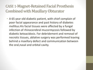 CASE 1-Magnet-Retained Facial Prosthesis 
Combined with Maxillary Obturator 
• A 65 year old diabetic patient, with chief complain of 
poor facial appearance and past history of diabetes 
mellitus.His facial tissues were affected by a fungal 
infection of rhinocerebral mucormycosis followed by 
diabetic ketoacidosis. For debridement and removal of 
necrotic tissues, ablative surgery was performed leaving 
behind a maxillary defect and communication between 
the oral,nasal and orbital cavity. 
 