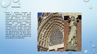 Exteriores 
posee 3 pórticos cargados de 
estatuas y estatuillas. El portal 
central, dedicado a la Virgen María, 
tiene por encima un rosetón 
enmarcado en un arco en sí mismo 
decorado también con estatuas, en 
lugar del habitual tímpano 
esculpido. Las fachadas del 
transepto están también decoradas 
con esculturas. La del norte tiene 
estatuas de los obispos de Reims, 
una representación del Juicio Final y 
una figura de Jesús (le Beau Dieu), 
mientras que en el lado meridional 
tiene un bello rosetón moderno con 
los profetas y los apóstoles. 
 