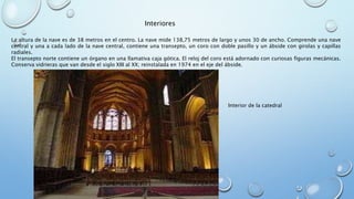 Interiores 
La altura de la nave es de 38 metros en el centro. La nave mide 138,75 metros de largo y unos 30 de ancho. Comprende una nave 
central y una a cada lado de la nave central, contiene una transepto, un coro con doble pasillo y un ábside con girolas y capillas 
radiales. 
El transepto norte contiene un órgano en una llamativa caja gótica. El reloj del coro está adornado con curiosas figuras mecánicas. 
Conserva vidrieras que van desde el siglo XIII al XX; reinstalada en 1974 en el eje del ábside. 
Interior de la catedral 
 