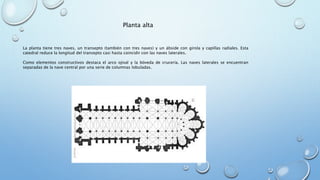 Planta alta 
La planta tiene tres naves, un transepto (también con tres naves) y un ábside con girola y capillas radiales. Esta 
catedral reduce la longitud del transepto casi hasta coincidir con las naves laterales. 
Como elementos constructivos destaca el arco ojival y la bóveda de crucería. Las naves laterales se encuentran 
separadas de la nave central por una serie de columnas lobuladas. 
 