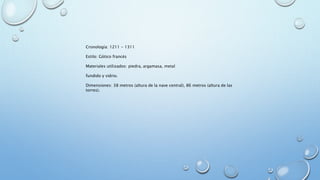 Cronología: 1211 - 1311 
Estilo: Gótico francés 
Materiales utilizados: piedra, argamasa, metal 
fundido y vidrio. 
Dimensiones: 38 metros (altura de la nave central), 86 metros (altura de las 
torres). 
 