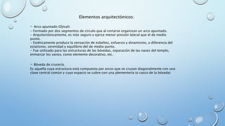 Elementos arquitectónicos: 
- Arco apuntado (Ojival): 
- Formado por dos segmentos de círculo que al cortarse organizan un arco apuntado. 
- Arquitectónicamente, es más seguro y ejerce menor presión lateral que el de medio 
punto. 
- Estéticamente produce la sensación de esbeltez, esfuerzo y dinamismo, a diferencia del 
estatismo, serenidad y equilibrio del de medio punto. 
- Fue utilizado para las estructuras de las bóvedas, separación de las naves del templo, 
enmarcar los vanos, como elemento decorativo, etc. 
- Bóveda de crucería. 
Es aquella cuya estructura está compuesta por arcos que se cruzan diagonalmente con una 
clave central común y cuyo espacio se cubre con una plementería (o casco de la bóveda) 
 