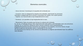 Elementos esenciales: 
- Arcos (nervios): Constituyen el esqueleto de la bóveda son: 
- Cruceros: Unen en diagonal los ángulos de la bóveda, soportando las presiones 
verticales y tangenciales de la misma y transmiten las cargas a los cuatro puntos. 
- Fajones: Los transversales al eje longitudinal de la nave. 
- Formeros: Los paralelos al eje longitudinal de la nave. 
- Plementería: Paños de piedra que forman la cubierta de la bóveda. 
Es, tal vez, el hallazgo técnico más importante del estilo gótico, permitiéndole crear una estructura 
original. En su invención influyeron tanto razones estéticas como arquitectónicas. 
Arquitectónicamente permite concentrar los empujes en los ángulos, no en los muros, lo que 
facilita la apertura de grandes vanos o ventanales en los muros. 
Al concentrarse las fuerzas en los nervios los plementos se aligeran permitiendo hacer los edificios 
más elevados. 
 