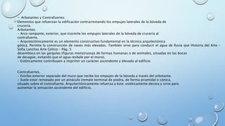 - Arbotantes y Contrafuertes: 
Elementos que refuerzan la edificación contrarrestando los empujes laterales de la bóveda de 
crucería. 
Arbotantes: 
- Arco rampante, exterior, que trasmite los empujes laterales de la bóveda de crucería al 
contrafuerte. 
- Arquitectónicamente es un elemento constructivo fundamental en la técnica arquitectónica 
gótica. Permite la construcción de naves más elevadas. También sirve para conducir el agua de lluvia que Historia del Arte – 
Sofía Lanchas Arte Gótico – Pág. 5 
desemboca en las gárgolas (figuras monstruosas de formas humanas o de animales, situadas en las bocas 
de desagüe, evitando que el agua resbale por el muro). 
- Estéticamente contribuyen a imprimir un carácter ascendente y elevado al edificio 
Contrafuertes. 
- Estribo exterior separado del muro que recibe los empujes de la bóveda a través del arbotante. 
- Suele estar rematado por un pináculo (remate terminal de piedra, de forma piramidal o cónica, 
situado sobre el contrafuerte. Arquitectónicamente refuerza a éste; estéticamente decora y sirve para 
aumentar la sensación ascendente del edificio. 
 
