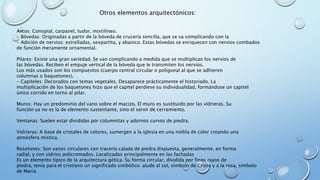 Otros elementos arquitectónicos: 
Arcos: Conopial, carpanel, tudor, mixtilíneo. 
- Bóvedas: Originadas a partir de la bóveda de crucería sencilla, que se va complicando con la 
- Adición de nervios: estrelladas, sexpartita, y abanico. Estas bóvedas se enriquecen con nervios combados 
de función meramente ornamental. 
Pilares: Existe una gran variedad. Se van complicando a medida que se multiplican los nervios de 
las bóvedas. Reciben el empuje vertical de la bóveda que le transmiten los nervios. 
Los más usados son los compuestos (cuerpo central circular o poligonal al que se adhieren 
columnas o baquetones). 
- Capiteles: Decorados con temas vegetales. Desaparece prácticamente el historiado. La 
multiplicación de los baquetones hizo que el capitel perdiese su individualidad, formándose un capitel 
único corrido en torno al pilar. 
Muros: Hay un predominio del vano sobre el macizo. El muro es sustituido por las vidrieras. Su 
función ya no es la de elemento sustentante, sino el servir de cerramiento. 
Ventanas: Suelen estar divididas por columnitas y adornos curvos de piedra. 
Vidrieras: A base de cristales de colores, sumergen a la iglesia en una niebla de color creando una 
atmósfera mística. 
Rosetones: Son vanos circulares con tracería calada de piedra dispuesta, generalmente, en forma 
radial, y con vidrios policromados. Localizados principalmente en las fachadas 
Es un elemento típico de la arquitectura gótica. Su forma circular, dividida por finos rayos de 
piedra, tenía para el cristiano un significado simbólico: alude al sol, símbolo de Cristo y a la rosa, símbolo 
de María 
 