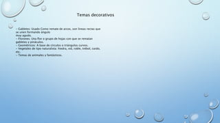 Temas decorativos 
- Gabletes: Usado Como remate de arcos, son lineas rectas que 
se unen formando ángulo 
muy agudo. 
- Florones: Una flor o grupo de hojas con que se rematan 
gabletes y pináculos. 
- Geométricos: A base de círculos o triángulos curvos. 
- Vegetales de tipo naturalista: hiedra, vid, roble, trébol, cardo, 
etc. 
- Temas de animales y fantásticos. 
 