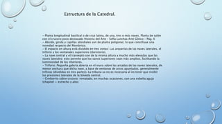Estructura de la Catedral. 
- Planta longitudinal basilical o de cruz latina, de una, tres o más naves. Planta de salón 
con el crucero poco destacado Historia del Arte – Sofía Lanchas Arte Gótico – Pág. 6 
- Ábside, girola y capillas absidiales son de planta poligonal, lo que constituye una 
novedad respecto del Románico. 
- El espacio en altura está dividido en tres zonas: Las arquerías de las naves laterales, el 
triforio y los ventanales superiores (claristorio). 
- La nave central y el transepto son de la misma altura y mucho más elevadas que las 
naves laterales: esto permite que los vanos superiores sean más amplios, facilitando la 
luminosidad de los interiores. 
- Triforio: Pequeña galería abierta en el muro sobre las arcadas de las naves laterales, de 
menor anchura que dicha nave, a base de ventanas de arcos apuntados, generalmente 
triforas (divididas en tres partes). La tribuna ya no es necesaria al no tener que recibir 
las presiones laterales de la bóveda central. 
- Cimborrio sobre crucero: rematado, en muchas ocasiones, con una esbelta aguja 
(chapitel = estrecho y alto) 
 