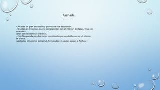 Fachada 
. 
- Alcanza un gran desarrollo y posee una rica decoración. 
- Dividida en tres pisos que se corresponden con el interior: portadas, friso con 
estatuas y 
vanos con rosetones o vidrieras. 
- Está flanqueada por dos torres constituidas por un doble cuerpo: el inferior 
de planta 
cuadrada y el superior poligonal. Rematadas en agudas agujas o flechas. 
 