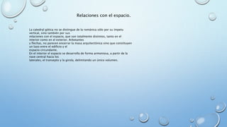 Relaciones con el espacio. 
La catedral gótica no se distingue de la románica sólo por su ímpetu 
vertical, sino también por sus 
relaciones con el espacio, que son totalmente distintos, tanto en el 
interior como en el exterior. Arbotantes 
y flechas, no parecen encerrar la masa arquitectónica sino que constituyen 
un lazo entre el edificio y el 
espacio circundante. 
En el interior el espacio se desarrolla de forma armoniosa, a partir de la 
nave central hacia los 
laterales, el transepto y la girola, delimitando un único volumen. 
 