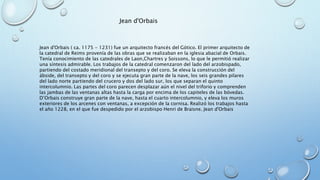 Jean d'Orbais 
Jean d'Orbais ( ca. 1175 - 1231) fue un arquitecto francés del Gótico. El primer arquitecto de 
la catedral de Reims provenía de las obras que se realizaban en la iglesia abacial de Orbais. 
Tenía conocimiento de las catedrales de Laon,Chartres y Soissons, lo que le permitió realizar 
una síntesis admirable. Los trabajos de la catedral comenzaron del lado del arzobispado, 
partiendo del costado meridional del transepto y del coro. Se eleva la construcción del 
ábside, del transepto y del coro y se ejecuta gran parte de la nave, los seis grandes pilares 
del lado norte partiendo del crucero y dos del lado sur, los que separan el quinto 
intercolumnio. Las partes del coro parecen desplazar aún el nivel del triforio y comprenden 
las jambas de las ventanas altas hasta la carga por encima de los capiteles de las bóvedas. 
D’Orbais construye gran parte de la nave, hasta el cuarto intercolumnio, y eleva los muros 
exteriores de los arcenes con ventanas, a excepción de la cornisa. Realizó los trabajos hasta 
el año 1228, en el que fue despedido por el arzobispo Henri de Braisne. Jean d'Orbais 
 
