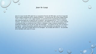 Jean-le-Loup 
Jean-le-Loup (nacido XIII siglo) fue un arquitecto francés del XIII siglo, que fue el segundo 
de los cuatro arquitectos de la catedral de Reims , la construcción de la que trabajó desde 
1231 a 1247 o 1235 a 1251 según fuentes. La sucesión de los arquitectos fue bastante 
bien documentado por el laberinto de la catedral , que desapareció en 1779. La solicitud 
incluirá: •los pilares de contrafuertes avanzaron a las faldas a ras de suelo, lo que molestó 
a la pasarela bajo su predecesor Jean Orbais y obligado a lugar estatuas establecidos en 
pináculos alineados con los de los reyes de transepto ; •los pilares VI a IX, con sus bases y 
sin garras; •cestas de grandes capitales que no están decoradas con ganchos, se va con 
dos frisos , pero gran arraigo flores en el astrágalo •las arcadas del tramo X; •los portales 
de la fachada norte. Jean-le-Loup 
 