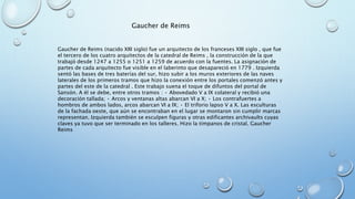 Gaucher de Reims 
Gaucher de Reims (nacido XIII siglo) fue un arquitecto de los franceses XIII siglo , que fue 
el tercero de los cuatro arquitectos de la catedral de Reims , la construcción de la que 
trabajó desde 1247 a 1255 o 1251 a 1259 de acuerdo con la fuentes. La asignación de 
partes de cada arquitecto fue visible en el laberinto que desapareció en 1779 . Izquierda 
sentó las bases de tres baterías del sur, hizo subir a los muros exteriores de las naves 
laterales de los primeros tramos que hizo la conexión entre los portales comenzó antes y 
partes del este de la catedral . Este trabajo suena el toque de difuntos del portal de 
Sansón. A él se debe, entre otros tramos : • Abovedado V a IX colateral y recibió una 
decoración tallada; • Arcos y ventanas altas abarcan VI a X; • Los contrafuertes a 
hombros de ambos lados, arcos abarcan VI a IX; • El triforio lapso V a X. Las esculturas 
de la fachada oeste, que aún se encontraban en el lugar se montaron sin cumplir marcas 
representan. Izquierda también se esculpen figuras y otras edificantes archivaults cuyas 
claves ya tuvo que ser terminado en los talleres. Hizo la tímpanos de cristal. Gaucher 
Reims 
 