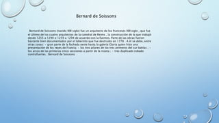 Bernard de Soissons 
Bernard de Soissons (nacido XIII siglo) fue un arquitecto de los franceses XIII siglo , que fue 
el último de los cuatro arquitectos de la catedral de Reims , la construcción de la que trabajó 
desde 1255 a 1290 o 1259 a 1294 de acuerdo con la fuentes. Parte de las obras fueron 
bastante bien documentados por el laberinto que fue destruido en 1778 . A él se debe, entre 
otras cosas: • gran parte de la fachada oeste hasta la galería Gloria quien hizo una 
presentación de los reyes de Francia; • los tres pilares de los tres primeros del sur bahías ; • 
los arcos de las primeras cinco secciones a partir de la roseta ; • tres duplicado robado 
contrafuertes . Bernard de Soissons 
 