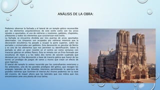 ANÁLISIS DE LA OBRA: 
Podemos observar la fachada y el lateral de un templo gótico reconocible 
por los elementos arquitectónicos de este estilo como son los arcos 
ojivales o apuntados, el uso de vidrieras y rosetones, gabletes, chapiteles, 
arbotantes y todos los elementos que caracterizan este estilo. 
La fachada se encuentra dividida por tres puertas de arcos apuntados 
abocinadas. Los tímpanos son ocupados por vidrieras mientras que la 
decoración escultórica ha pasado a ocupar la parte superior, sobre las 
portadas y enmarcadas por gabletes. Esta decoración es peculiar de Reims 
y es uno de los elementos que nos permiten su identificación. Sobre la 
portada se abre un gran rosetón en el centro así como ventanas con 
tracerias góticas en ambos flanco. Ésta se remata con un friso formado por 
esculturas de reyes y a los lados dos torres de sección cuadrada que 
destacan por su fina decoración a base de tracería gótica que hacen de las 
torres un prodigio de juegos de vanos y muros que crean un efecto de 
gran ligereza. 
El lateral del templo lo vemos recorrido por los contrafuertes exteriores y 
los arbotantes, uno de los grandes prodigios del gótico, que recogen los 
empujes laterales de las bóvedas interiores permitiendo la apertura de 
grandes vidrieras que iluminen el interior.Así mismo podemos ver la nave 
del crucero, de mayor altura que las laterales que nos indica que nos 
encontramos ante una planta de cruz latina. 
 