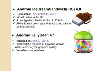  Released on November 14, 2011. 
 Virtual button in the UI. 
 A new typeface family for the UI, Roboto. 
 Ability to shut down apps that are using data in 
the background. 
 Released on June 27, 2012. 
 Improved the features of previous version 
while improving the graphics quality. 
 Smoother user interface. 
 