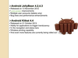Android JellyBean 4.2,4.3 
Released on 13 November 2012 
Lock screen improvements 
Multiple user accounts (tablets only) 
Bug fixes and performance enhancements 
Android Kitkat 4.4 
Released on 31 October 2013 
Ability for applications to trigger translucency 
in the navigation and status bars 
Wireless printing capability 
And even more features are currently being rolled out 
 