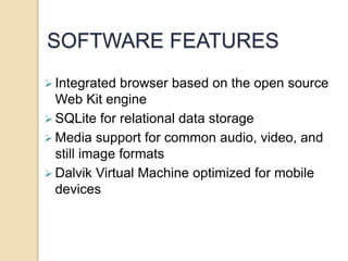 SOFTWARE FEATURES 
 Integrated browser based on the open source 
Web Kit engine 
SQLite for relational data storage 
Media support for common audio, video, and 
still image formats 
 Dalvik Virtual Machine optimized for mobile 
devices 
 
