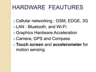 HARDWARE FEAUTURES 
Cellular networking : GSM, EDGE, 3G 
LAN : Bluetooth, and Wi-Fi 
Graphics Hardware Acceleration 
Camera, GPS and Compass 
Touch screen and accelerometer for 
motion sensing 
 