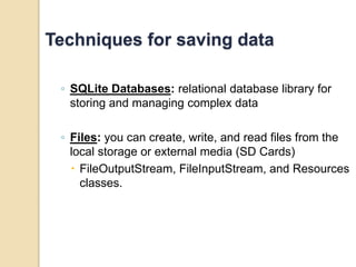 Techniques for saving data 
◦ SQLite Databases: relational database library for 
storing and managing complex data 
◦ Files: you can create, write, and read files from the 
local storage or external media (SD Cards) 
 FileOutputStream, FileInputStream, and Resources 
classes. 
 