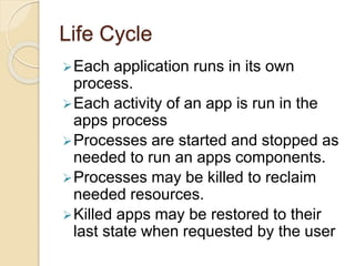 Life Cycle 
Each application runs in its own 
process. 
Each activity of an app is run in the 
apps process 
Processes are started and stopped as 
needed to run an apps components. 
Processes may be killed to reclaim 
needed resources. 
Killed apps may be restored to their 
last state when requested by the user 
 