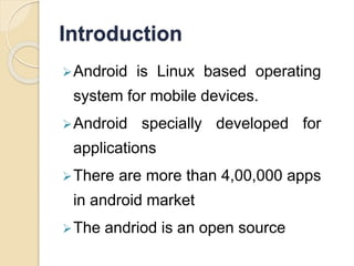 Introduction 
Android is Linux based operating 
system for mobile devices. 
Android specially developed for 
applications 
There are more than 4,00,000 apps 
in android market 
The andriod is an open source 
 