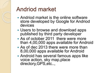 Andriod market 
 Andriod market is the online software 
store developed by Google for Andriod 
devices 
 Users to browse and download apps 
published by third party developer 
 As of october 2011 there were more 
than 4,00,000 apps available for Android 
 As of dec 2013 there were more than 
8,00,000 apps available for Android 
 Android has several famous apps like 
voice action, sky map,place 
directory,GPS,etc.., 
 