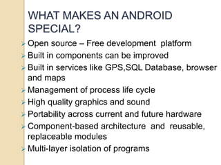WHAT MAKES AN ANDROID 
SPECIAL? 
 Open source – Free development platform 
 Built in components can be improved 
 Built in services like GPS,SQL Database, browser 
and maps 
Management of process life cycle 
 High quality graphics and sound 
 Portability across current and future hardware 
Component-based architecture and reusable, 
replaceable modules 
 Multi-layer isolation of programs 
 