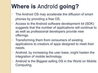 Where is Android going? 
◦ The Android OS may accelerate the diffusion of smart 
phones by providing a free OS. 
◦ Access to the Android software development kit (SDK) 
suggests that the number of applications will continue to 
as well as professional developers provide new 
offerings. 
◦ Transforming them from consumers of existing 
applications to creators of apps designed to meet their 
needs. 
◦ Android, by increasing the user base, might hasten the 
integration of mobile technology. 
◦ Android is the Biggest selling OS in the World on Mobile 
Computing. 
 