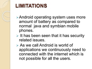 LIMITATIONS 
Android operating system uses more 
amount of battery as compared to 
normal java and symbian mobile 
phones. 
 It has been seen that it has security 
related issues. 
 As we call Android is world of 
applications we continuously need to 
connected with the internet which is 
not possible for all the users. 
 